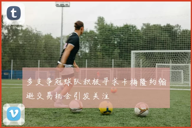多支争冠球队积极寻求卡梅隆约翰逊交易机会引发关注