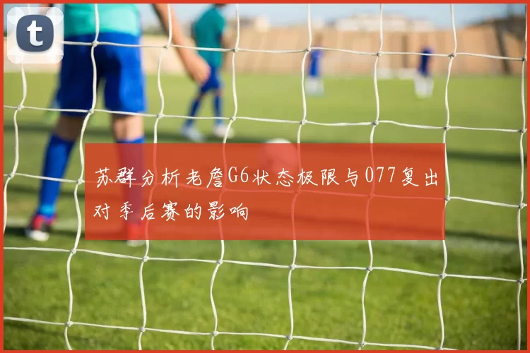 苏群分析老詹G6状态极限与077复出对季后赛的影响
