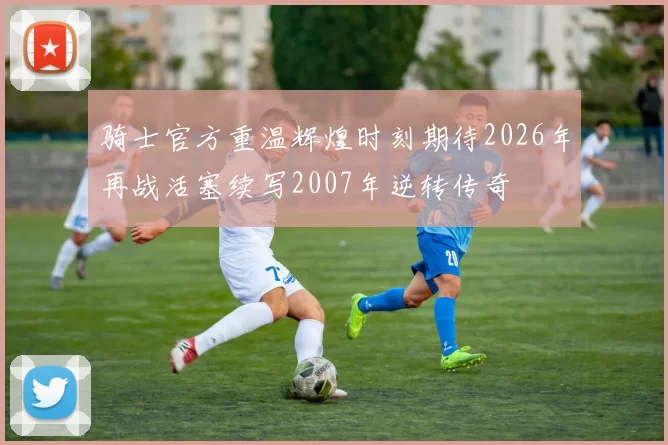 骑士官方重温辉煌时刻期待2026年再战活塞续写2007年逆转传奇