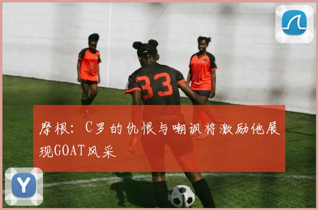 摩根：C罗的仇恨与嘲讽将激励他展现GOAT风采