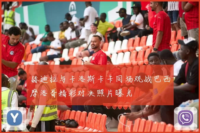 赫迪拉与卡洛斯卡卡同场观战巴西摩洛哥精彩对决照片曝光