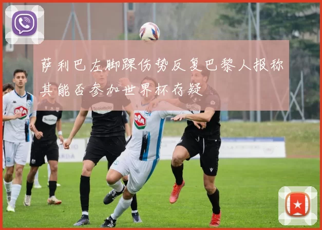 萨利巴左脚踝伤势反复巴黎人报称其能否参加世界杯存疑