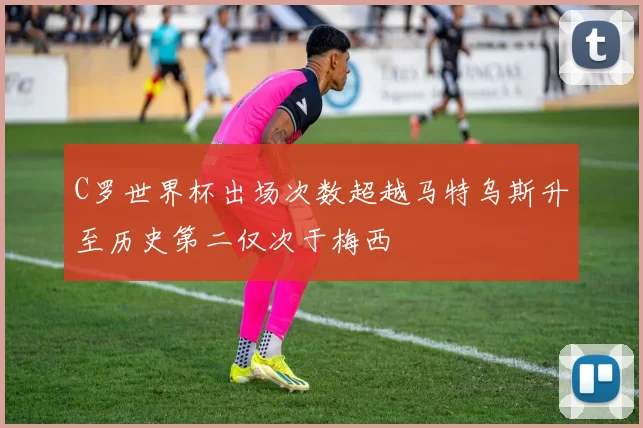 C罗世界杯出场次数超越马特乌斯升至历史第二仅次于梅西