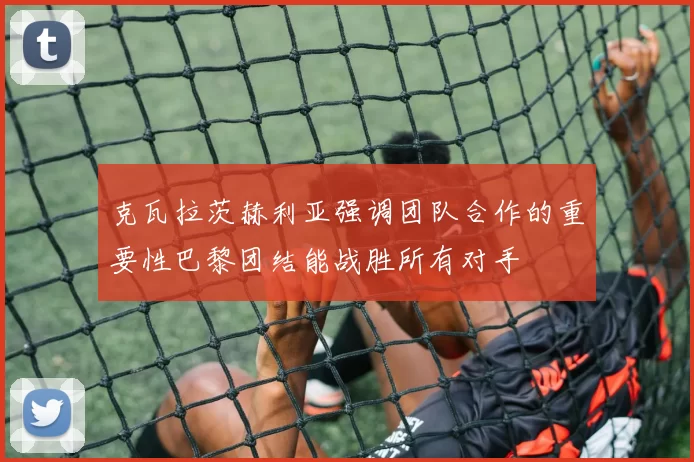 克瓦拉茨赫利亚强调团队合作的重要性巴黎团结能战胜所有对手