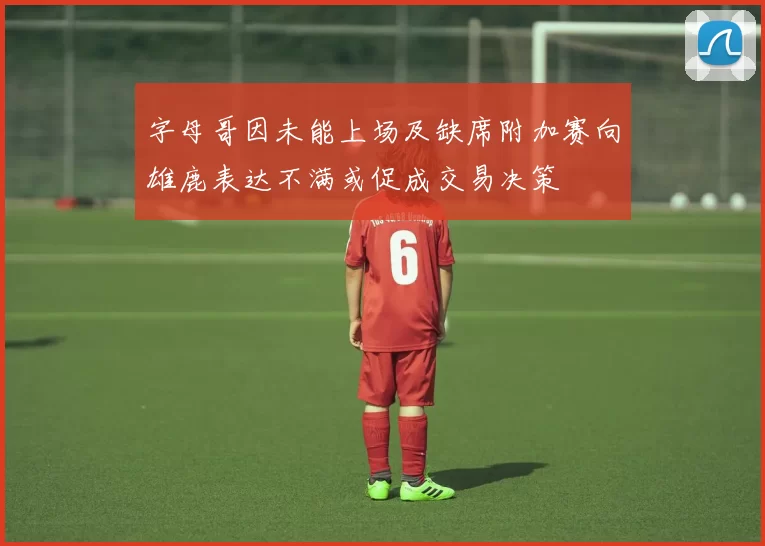 字母哥因未能上场及缺席附加赛向雄鹿表达不满或促成交易决策