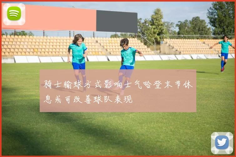 骑士输球方式影响士气哈登末节休息或可改善球队表现