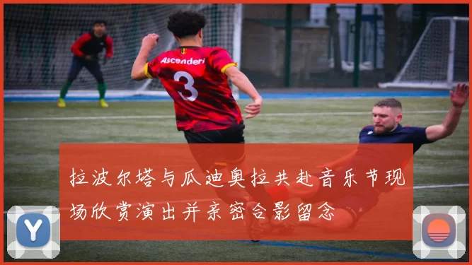 拉波尔塔与瓜迪奥拉共赴音乐节现场欣赏演出并亲密合影留念